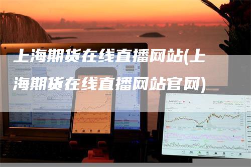 上海期货在线直播网站(上海期货在线直播网站官网)