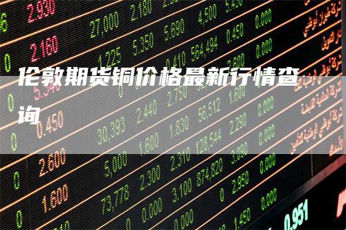 伦敦期货铜价格最新行情查询
