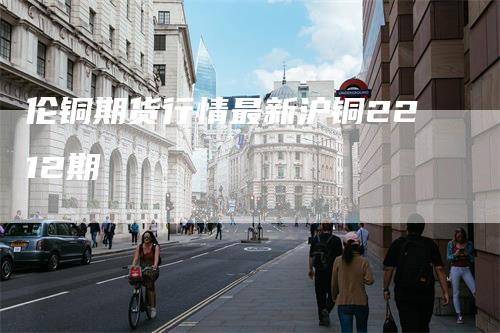 伦铜期货行情最新沪铜2212期