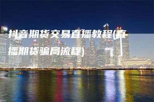 抖音期货交易直播教程(直播期货骗局流程)