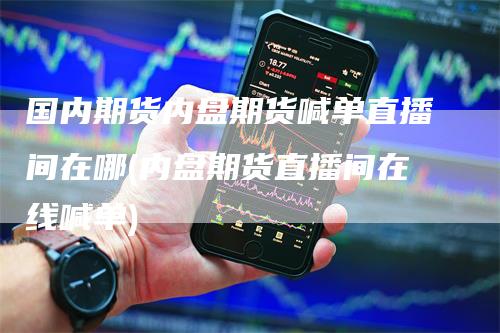 国内期货内盘期货喊单直播间在哪(内盘期货直播间在线喊单)
