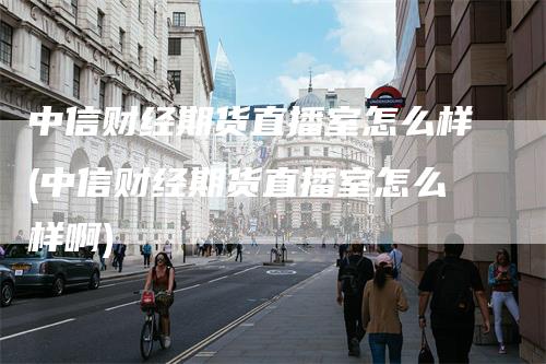 中信财经期货直播室怎么样(中信财经期货直播室怎么样啊)