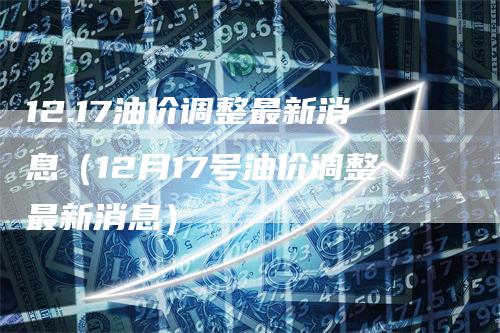 12.17油价调整最新消息（12月17号油价调整最新消息）