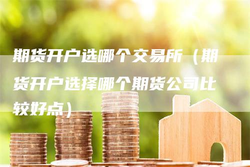 期货开户选哪个交易所（期货开户选择哪个期货公司比较好点）
