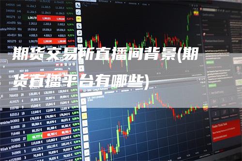 期货交易所直播间背景(期货直播平台有哪些)