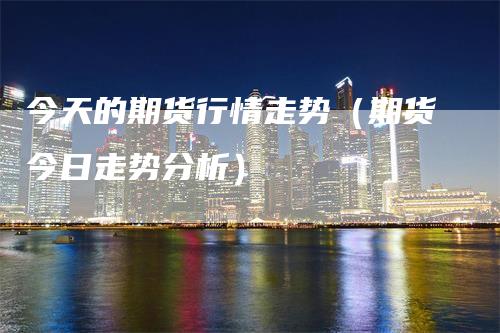 今天的期货行情走势（期货今日走势分析）