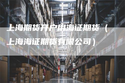 上海期货开户用海证期货（上海海证期货有限公司）