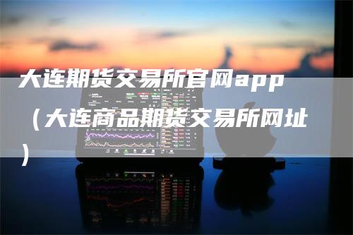 大连期货交易所官网app（大连商品期货交易所网址）