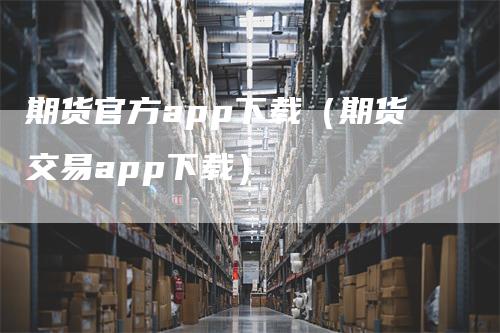 期货官方app下载（期货交易app下载）