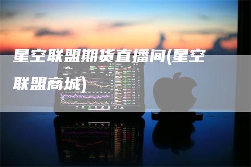 星空联盟期货直播间(星空联盟商城)