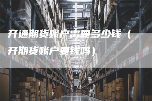 开通期货账户需要多少钱（开期货账户要钱吗）