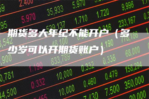期货多大年纪不能开户（多少岁可以开期货账户）