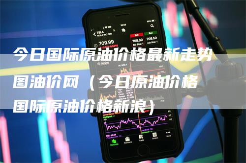 今日国际原油价格最新走势图油价网（今日原油价格 国际原油价格新浪）