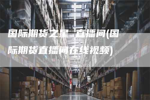 国际期货之星 直播间(国际期货直播间在线视频)