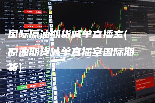 国际原油期货喊单直播室(原油期货喊单直播室国际期货)