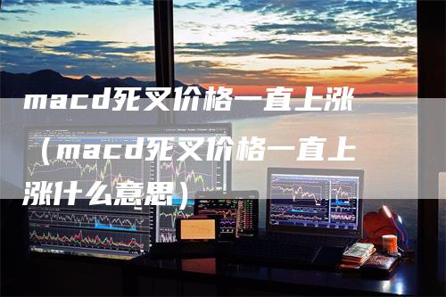 macd死叉价格一直上涨（macd死叉价格一直上涨什么意思）