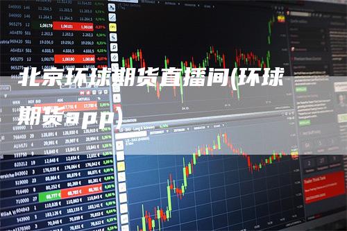 北京环球期货直播间(环球期货app)