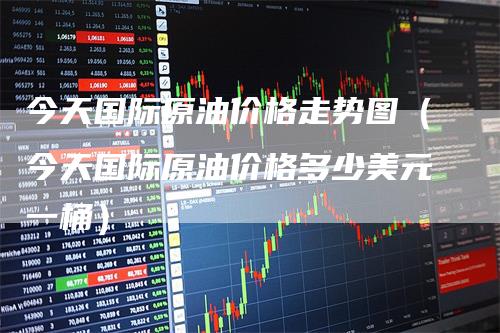 今天国际原油价格走势图（今天国际原油价格多少美元一桶）