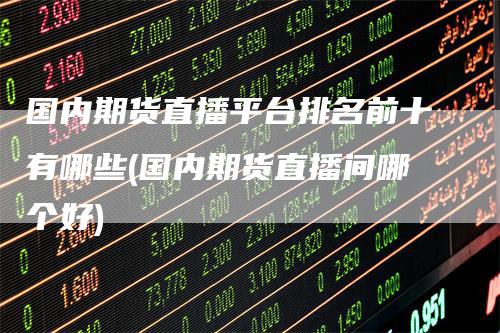 国内期货直播平台排名前十有哪些(国内期货直播间哪个好)