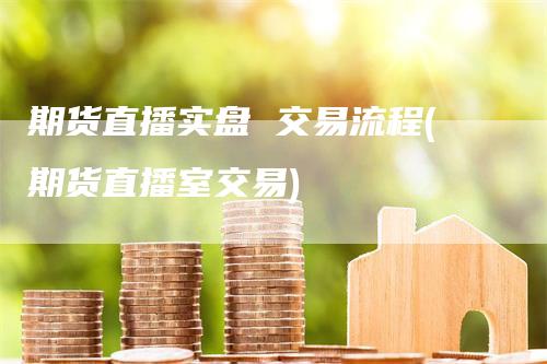 期货直播实盘 交易流程(期货直播室交易)