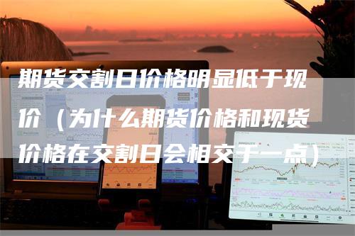 期货交割日价格明显低于现价（为什么期货价格和现货价格在交割日会相交于一点）