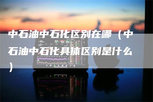 中石油中石化区别在哪（中石油中石化具体区别是什么）