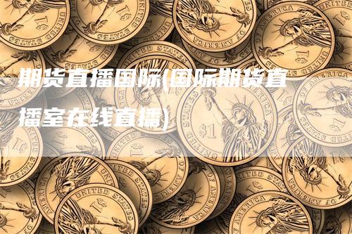 期货直播国际(国际期货直播室在线直播)