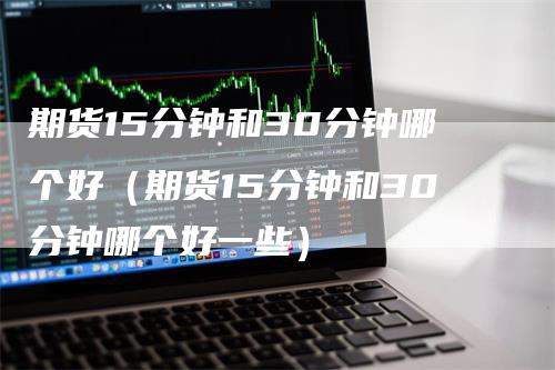 期货15分钟和30分钟哪个好（期货15分钟和30分钟哪个好一些）