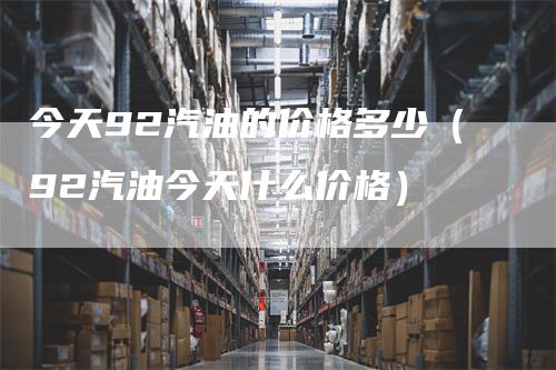 今天92汽油的价格多少（92汽油今天什么价格）