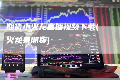 期货小火龙直播视频下载(火龙果期货)