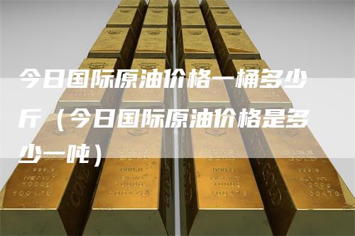 今日国际原油价格一桶多少斤（今日国际原油价格是多少一吨）