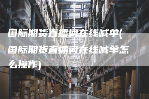 国际期货直播间在线喊单(国际期货直播间在线喊单怎么操作)