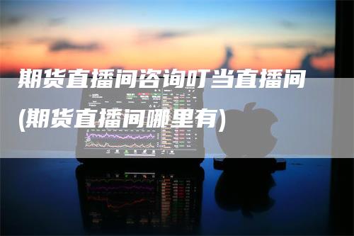 期货直播间咨询叮当直播间(期货直播间哪里有)