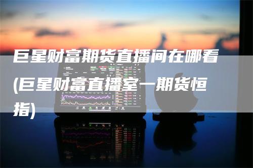 巨星财富期货直播间在哪看(巨星财富直播室一期货恒指)