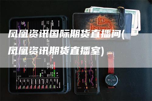 凤凰资讯国际期货直播间(凤凰资讯期货直播室)