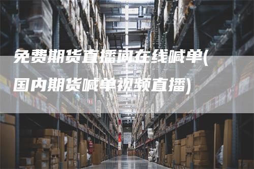免费期货直播间在线喊单(国内期货喊单视频直播)