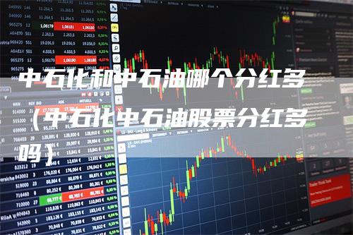 中石化和中石油哪个分红多（中石化中石油股票分红多吗）
