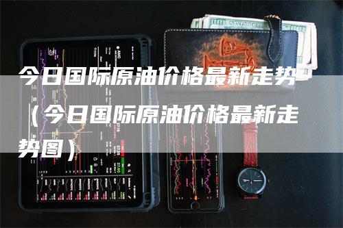 今日国际原油价格最新走势（今日国际原油价格最新走势图）