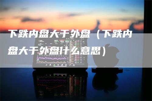 下跌内盘大于外盘（下跌内盘大于外盘什么意思）