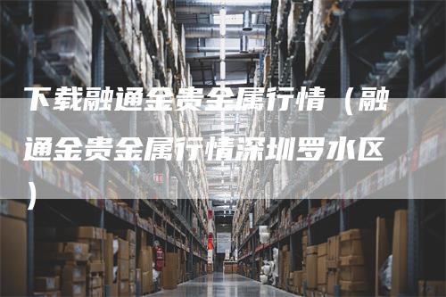 下载融通金贵金属行情（融通金贵金属行情深圳罗水区）