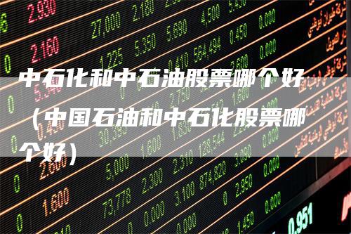 中石化和中石油股票哪个好（中国石油和中石化股票哪个好）
