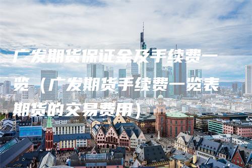 广发期货保证金及手续费一览（广发期货手续费一览表期货的交易费用）