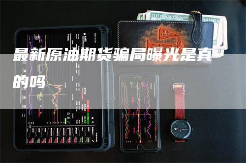 最新原油期货骗局曝光是真的吗