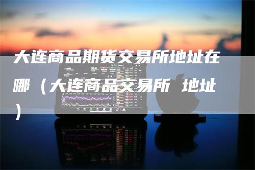 大连商品期货交易所地址在哪（大连商品交易所 地址）