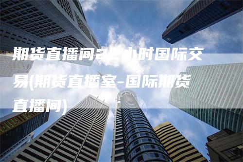 期货直播间22小时国际交易(期货直播室-国际期货直播间)