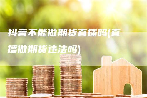 抖音不能做期货直播吗(直播做期货违法吗)
