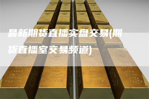 最新期货直播实盘交易(期货直播室交易频道)
