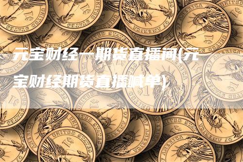 元宝财经一期货直播间(元宝财经期货直播喊单)