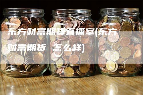 东方财富期货直播室(东方财富期货 怎么样)