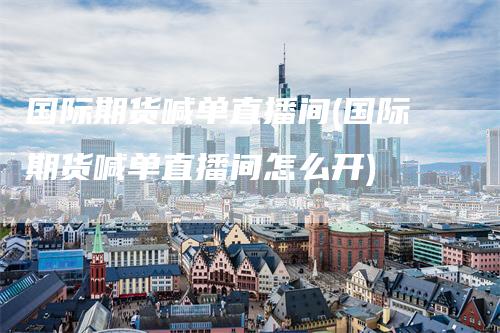 国际期货喊单直播间(国际期货喊单直播间怎么开)